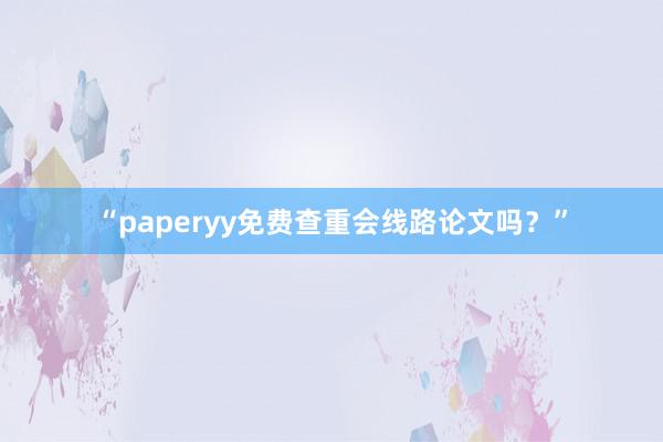 “paperyy免费查重会线路论文吗？”